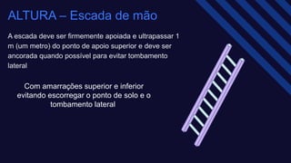 ALTURA – Escada de mão​
A escada deve ser firmemente apoiada e ultrapassar 1
m (um metro) do ponto de apoio superior e deve ser
ancorada quando possível para evitar tombamento
lateral​
Com amarrações superior e inferior
evitando escorregar o ponto de solo e o
tombamento lateral ​
 