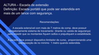 ALTURA – Escada de extensão​
Definição: Escada portátil que pode ser estendida em​
mais de um lance com segurança.​
Recomendações:​
A escada extensível com mais de 7 metros de comp. deve possuir
obrigatoriamente sistema de travamento (tirante ou vareta de segurança)
para impedir que os montantes fiquem soltos e prejudiquem a estabilidade.​
A escada deve possuir dispositivo limitador de curso, proporcionando uma
sobreposição de no mínimo 1 metro quando estendida.​
 