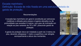 Escada marinheiro​
Definição: Escada de mão fixada em uma estrutura dotada de
gaiola de proteção. ​
Recomendações​
A escada tipo marinheiro em geral é constituída por estruturas
metálicas e utilizada para acesso a lugares elevados ou de
profundidade que excedam 6 metros, com grau de inclinação em
relação ao piso variando de 75º a 90º, possuindo gaiola de
proteção.​
A gaiola de proteção deve ser instalada a partir de 2 metros do
piso, devendo ultrapassar 1 metro a superfície a ser atingida
acompanhando a altura dos montantes.
 