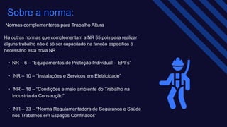Normas complementares para Trabalho Altura ​
Há outras normas que complementam a NR 35 pois para realizar
alguns trabalho não é só ser capacitado na função especifica é
necessário esta nova NR
• NR – 6 – “Equipamentos de Proteção Individual – EPI´s”​
• NR – 10 – “Instalações e Serviços em Eletricidade”​
• NR – 18 – “Condições e meio ambiente do Trabalho na
Industria da Construção”​
• NR – 33 – “Norma Regulamentadora de Segurança e Saúde
nos Trabalhos em Espaços Confinados” ​
Sobre a norma:
 