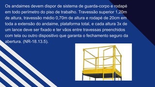 Os andaimes devem dispor de sistema de guarda-corpo e rodapé
em todo perímetro do piso de trabalho. Travessão superior 1,20m
de altura, travessão médio 0,70m de altura e rodapé de 20cm em
toda a extensão do andaime, plataforma total, e cada altura 3x de
um lance deve ser fixado e ter vãos entre travessas preenchidos
com tela ou outro dispositivo que garanta o fechamento seguro da
abertura. (NR-18.13.5).​
 