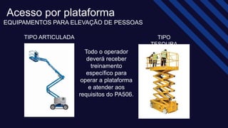 Acesso por plataforma​
EQUIPAMENTOS PARA ELEVAÇÃO DE PESSOAS​
TIPO
TESOURA​
TIPO ARTICULADA​
Todo o operador
deverá receber
treinamento
específico para
operar a plataforma
e atender aos
requisitos do PA506.​
 