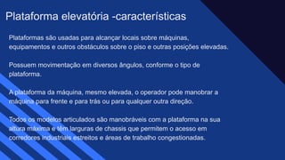 Plataformas são usadas para alcançar locais sobre máquinas,
equipamentos e outros obstáculos sobre o piso e outras posições elevadas.​
Possuem movimentação em diversos ângulos, conforme o tipo de
plataforma. ​
A plataforma da máquina, mesmo elevada, o operador pode manobrar a
máquina para frente e para trás ou para qualquer outra direção.​
Todos os modelos articulados são manobráveis com a plataforma na sua
altura máxima e têm larguras de chassis que permitem o acesso em
corredores industriais estreitos e áreas de trabalho congestionadas. ​
Plataforma elevatória -características
 