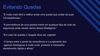 Evitando Quedas
“É muito mais fácil e melhor evitar uma queda que cuidar de suas ​
Conseqüências.” ​
“A permanência de uma pessoa inerte em qualquer tipo de cinto de
segurança pode causar sérios danos fisiológicos.”​
“Em caso de quedas o resgate deve ser urgente!​
O tempo entre a perda da consciência e o surgimento dos ​
agravos fisiológicos é muito curto, portanto é necessário
atendimento rápido e eficaz.” ​
 