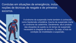 Condutas em situações de emergência, incluindo
noções de técnicas de resgate e de primeiros
socorros.
A síndrome da suspensão inerte também é conhecida
como hipotensão ortostática, trauma de suspensão inerte
ou síndrome da cadeirinha. Geralmente, ela é produto
das situações de queda ou do tempo de suspensão
necessário à chegada do socorro. Ou seja, é fruto da
condição de imobilidade e suspensão.
 