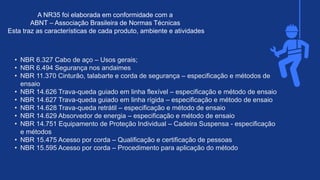 • NBR 6.327 Cabo de aço – Usos gerais;​
• NBR 6.494 Segurança nos andaimes​
• NBR 11.370 Cinturão, talabarte e corda de segurança – especificação e métodos de
ensaio​
• NBR 14.626 Trava-queda guiado em linha flexível – especificação e método de ensaio​
• NBR 14.627 Trava-queda guiado em linha rígida – especificação e método de ensaio​
• NBR 14.628 Trava-queda retrátil – especificação e método de ensaio​
• NBR 14.629 Absorvedor de energia – especificação e método de ensaio​
• NBR 14.751 Equipamento de Proteção Individual – Cadeira Suspensa - especificação
e métodos​
• NBR 15.475 Acesso por corda – Qualificação e certificação de pessoas​
• NBR 15.595 Acesso por corda – Procedimento para aplicação do método
A NR35 foi elaborada em conformidade com a ​
ABNT – Associação Brasileira de Normas Técnicas ​
Esta traz as características de cada produto, ambiente e atividades
 