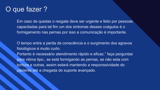 Em caso de quedas o resgate deve ser urgente e feito por pessoas
capacitadas para tal fim um dos sintomas desses coágulos é o
formigamento nas pernas por isso a comunicação é importante.​
O tempo entre a perda da consciência e o surgimento dos agravos
fisiológicos é muito curto.​
Portanto é necessário atendimento rápido e eficaz.” faça perguntas
para vitima tipo:, se está formigando as pernas, se não esta com
tontura e outras. assim estará mantendo a responssividade do
paciente até a chegada do suporte avançado.
O que fazer ?
 