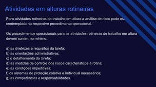 Atividades em alturas rotineiras​
Para atividades rotineiras de trabalho em altura a análise de risco pode estar
contemplada no respectivo procedimento operacional. ​
Os procedimentos operacionais para as atividades rotineiras de trabalho em altura
devem conter, no mínimo: ​
a) as diretrizes e requisitos da tarefa; ​
b) as orientações administrativas; ​
c) o detalhamento da tarefa; ​
d) as medidas de controle dos riscos característicos à rotina; ​
e) as condições impeditivas; ​
f) os sistemas de proteção coletiva e individual necessários; ​
g) as competências e responsabilidades. ​
 