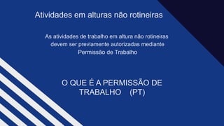 As atividades de trabalho em altura não rotineiras​
devem ser previamente autorizadas mediante​
Permissão de Trabalho
Atividades em alturas não rotineiras
O QUE É A PERMISSÃO DE
TRABALHO (PT)​
 