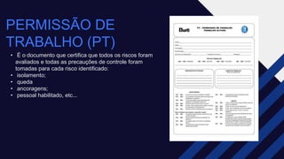 PERMISSÃO DE
TRABALHO (PT)
• É o documento que certifica que todos os riscos foram
avaliados e todas as precauções de controle foram
tomadas para cada risco identificado:​
• isolamento;​
• queda​
• ancoragens; ​
• pessoal habilitado, etc...
 