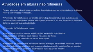 Para as atividades não rotineiras as medidas de controle devem ser evidenciadas na Análise de
Risco e na Permissão de Trabalho. ​
A Permissão de Trabalho deve ser emitida, aprovada pelo responsável pela autorização da
permissão, disponibilizada no local de execução da atividade e, ao final, encerrada e arquivada
de forma a permitir sua rastreabilidade. ​
A Permissão de Trabalho deve conter: ​
a) os requisitos mínimos a serem atendidos para a execução dos trabalhos; ​
b) as disposições e medidas estabelecidas na Análise de Risco; ​
c) a relação de todos os envolvidos e suas autorizações. ​
A Permissão de Trabalho deve ter validade limitada à duração da atividade, restrita ao turno de
trabalho, podendo ser revalidada pelo responsável pela aprovação nas situações em que não
ocorram mudanças nas condições estabelecidas ou na equipe de trabalho.
Atividades em alturas não rotineiras​
 