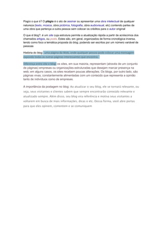 Plagio o que é? O plágio é o ato de assinar ou apresentar uma obra intelectual de qualquer
natureza (texto, música, obra pictórica, fotografia, obra audiovisual, etc) contendo partes de
uma obra que pertença a outra pessoa sem colocar os créditos para o autor original
O que é blog?. é um site cuja estrutura permite a atualização rápida a partir de acréscimos dos
chamados artigos, ou posts. Estes são, em geral, organizados de forma cronológica inversa,
tendo como foco a temática proposta do blog, podendo ser escritos por um número variável de
pessoas
História do blog: uma página da Web, onde qualquer pessoa pode colocar uma mensagem

expondo todas as outras páginas interessantes que encontra.
Diferença entre site e blog: os sites, em sua maioria, representam (através de um conjunto
de páginas) empresas ou organizações estruturadas que desejam marcar presença na
web; em alguns casos, os sites recebem poucas alterações. Os blogs, por outro lado, são
páginas vivas, constantemente alimentadas com um conteúdo que representa a opinião
tanto de indivíduos como de empresas.
A importância da postagem no blog: Ao atualizar o seu blog, ele se tornará relevante, ou
seja, seus visitantes e clientes sabem que sempre encontrarão conteúdo relevante e
atualizado sempre. Além disso, seu blog vira referência e motiva seus visitantes a
voltarem em busca de mais informações, dicas e etc. Dessa forma, você abre portas
para que eles opinem, comentem e se comuniquem

 