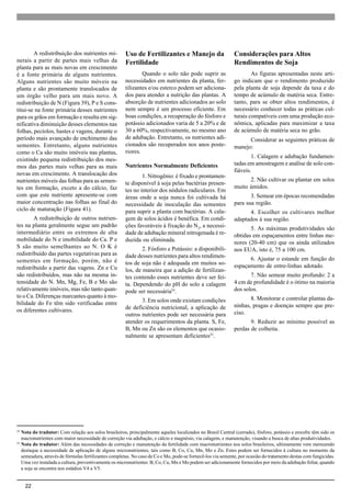 22
A redistribuição dos nutrientes mi-
nerais a partir de partes mais velhas da
planta para as mais novas em crescimento
é a fonte primária de alguns nutrientes.
Alguns nutrientes são muito móveis na
planta e são prontamente translocados de
um órgão velho para um mais novo. A
redistribuição de N (Figura 39), P e S cons-
titui-se na fonte primária desses nutrientes
para os grãos em formação e resulta em sig-
nificativa diminuição desses elementos nas
folhas, pecíolos, hastes e vagens, durante o
período mais avançado de enchimento das
sementes. Entretanto, alguns nutrientes
como o Ca são muito imóveis nas plantas,
existindo pequena redistribuição dos mes-
mos das partes mais velhas para as mais
novas em crescimento. A translocação dos
nutrientes móveis das folhas para as semen-
tes em formação, exceto a do cálcio, faz
com que este nutriente apresente-se com
maior concentração nas folhas ao final do
ciclo de maturação (Figura 41).
A redistribuição de outros nutrien-
tes na planta geralmente segue um padrão
intermediário entre os extremos de alta
mobilidade do N e imobilidade do Ca. P e
S são muito semelhantes ao N. O K é
redistribuído das partes vegetativas para as
sementes em formação, porém, não é
redistribuído a partir das vagens. Zn e Cu
são redistribuídos, mas não na mesma in-
tensidade do N. Mn, Mg, Fe, B e Mo são
relativamente imóveis, mas não tanto quan-
to o Ca. Diferenças marcantes quanto à mo-
bilidade do Fe têm sido verificadas entre
os diferentes cultivares.
Uso de Fertilizantes e Manejo da
Fertilidade
Quando o solo não pode suprir as
necessidades em nutrientes da planta, fer-
tilizantes e/ou esterco podem ser adiciona-
dos para atender a nutrição das plantas. A
absorção de nutrientes adicionados ao solo
nem sempre é um processo eficiente. Em
boas condições, a recuperação do fósforo e
potássio adicionados varia de 5 a 20% e de
30 a 60%, respectivamente, no mesmo ano
de adubação. Entretanto, os nutrientes adi-
cionados são recuperados nos anos poste-
riores.
Nutrientes Normalmente Deficientes
1. Nitrogênio: é fixado e prontamen-
te disponível à soja pelas bactérias presen-
tes no interior dos nódulos radiculares. Em
áreas onde a soja nunca foi cultivada há
necessidade de inoculação das sementes
para suprir a planta com bactérias. A cala-
gem de solos ácidos é benéfica. Em condi-
ções favoráveis à fixação do N2
, a necessi-
dade de adubação mineral nitrogenada é re-
duzida ou eliminada.
2. Fósforo e Potássio: a disponibili-
dade desses nutrientes para altos rendimen-
tos de soja não é adequada em muitos so-
los, de maneira que a adição de fertilizan-
tes contendo esses nutrientes deve ser fei-
ta. Dependendo do pH do solo a calagem
pode ser necessária24
.
3. Em solos onde existam condições
de deficiência nutricional, a aplicação de
outros nutrientes pode ser necessária para
atender os requerimentos da planta. S, Fe,
B, Mn ou Zn são os elementos que ocasio-
nalmente se apresentam deficientes25
.
Considerações para Altos
Rendimentos de Soja
As figuras apresentadas neste arti-
go indicam que o rendimento produzido
pela planta de soja depende da taxa e do
tempo de acúmulo de matéria seca. Entre-
tanto, para se obter altos rendimentos, é
necessário conhecer todas as práticas cul-
turais compatíveis com uma produção eco-
nômica, aplicadas para maximizar a taxa
de acúmulo de matéria seca no grão.
Considerar as seguintes práticas de
manejo:
1. Calagem e adubação fundamen-
tadas em amostragem e análise de solo con-
fiáveis.
2. Não cultivar ou plantar em solos
muito úmidos.
3. Semear em épocas recomendadas
para sua região.
4. Escolher os cultivares melhor
adaptados à sua região.
5. As máximas produtividades são
obtidas em espaçamentos entre linhas me-
nores (20-40 cm) que os ainda utilizados
nos EUA, isto é, 75 a 100 cm.
6. Ajustar o estande em função do
espaçamento de entre-linhas adotado.
7. Não semear muito profundo: 2 a
4 cm de profundidade é o ótimo na maioria
dos solos.
8. Monitorar e controlar plantas da-
ninhas, pragas e doenças sempre que pre-
ciso.
9. Reduzir ao mínimo possível as
perdas de colheita.
24
Nota do tradutor: Com relação aos solos brasileiros, principalmente aqueles localizados no Brasil Central (cerrado), fósforo, potássio e enxofre têm sido os
macronutrientes com maior necessidade de correção via adubação, e cálcio e magnésio, via calagem, e manutenção, visando a busca de altas produtividades.
25
Nota do tradutor: Além das necessidades de correção e manutenção da fertilidade com macronutrientes nos solos brasileiros, ultimamente vem merecendo
destaque a necessidade de aplicação de alguns micronutrientes, tais como B, Co, Cu, Mn, Mo e Zn. Estes podem ser fornecidos à cultura no momento da
semeadura, através de fórmulas fertilizantes completas. No caso de Co e Mo, pode-se fornecê-los via semente, por ocasião do tratamento destas com fungicidas.
Uma vez instalada a cultura, preventivamente os micronutrientes B, Co, Cu, Mn e Mo podem ser adicionamente fornecidos por meio da adubação foliar, quando
a soja se encontra nos estádios V4 a V5.
 