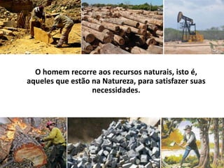 O homem recorre aos recursos naturais, isto é, aqueles que estão na Natureza, para satisfazer suas necessidades.
