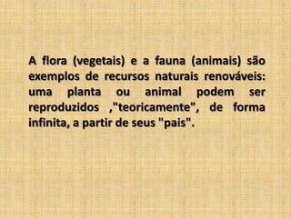 A flora (vegetais) e a fauna (animais) são exemplos de recursos naturais renováveis: uma planta ou animal podem ser reproduzidos ,"teoricamente", de forma infinita, a partir de seus "pais".