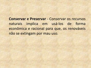 	Conservar e Preservar - Conservar os recursos naturais implica em usá-los de forma econômica e racional para que, os renováveis não se extingam por mau uso. 