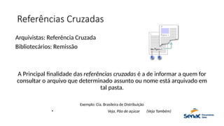 Referências Cruzadas
Arquivistas: Referência Cruzada
Bibliotecários: Remissão
A Principal finalidade das referências cruzadas é a de informar a quem for
consultar o arquivo que determinado assunto ou nome está arquivado em
tal pasta.
Exemplo: Cia. Brasileira de Distribuição
• Veja, Pão de açúcar (Veja Também)
 