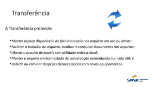 Transferência
A Transferência pretende:

Manter espaço disponível e de fácil manuseio nos arquivos em uso ou ativos;

Facilitar o trabalho de arquivar, localizar e consultar documentos nos arquivos;

Liberar o arquivo de papéis sem utilidade prática atual;

Manter o arquivo em bom estado de conservação aumentando sua vida útil; e

Reduzir ou eliminar despesas desnecessárias com novos equipamentos.
 