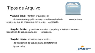 Tipos de Arquivo
•Arquivo ativo: Mantém arquivados os
documentos e papéis de uso, consulta e referência constantes e
atuais, ou que se encontram em fase de conclusão.
•Arquivo inativo: guarda documentos e papéis que oferecem menor
frequência de uso, consulta ou referência.
•Arquivo morto: armazena documentos
de frequência de uso, consulta ou referência
quase nulas.
 