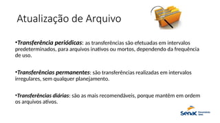 Atualização de Arquivo
•Transferência periódicas: as transferências são efetuadas em intervalos
predeterminados, para arquivos inativos ou mortos, dependendo da frequência
de uso.
•Transferências permanentes: são transferências realizadas em intervalos
irregulares, sem qualquer planejamento.
•Transferências diárias: são as mais recomendáveis, porque mantêm em ordem
os arquivos ativos.
 