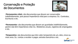 Conservação e Proteção
de Documentos
•Permanentes-vitais: são documentos que devem ser conservados
indefinidamente, pois possui importância vital para a empresa. Ex.: Contratos,
Escrituras e etc.
•Permanentes: são documentos que devem ser guardados indefinidamente,
porém não têm importância vital. Ex.: Relatórios anuais, registros de empregados
e etc.
•Temporários: são documentos que têm valor temporário de um, dois, cinco ou
mais anos. Ex.: contas a receber e pagar, extratos bancários e etc.
 