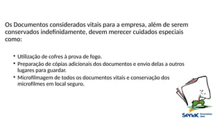 Os Documentos considerados vitais para a empresa, além de serem
conservados indefinidamente, devem merecer cuidados especiais
como:

Utilização de cofres à prova de fogo.

Preparação de cópias adicionais dos documentos e envio delas a outros
lugares para guardar.

Microfilmagem de todos os documentos vitais e conservação dos
microfilmes em local seguro.
 