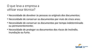 O que leva a empresa a
utilizar essa técnica?
• Necessidade de devolver às pessoas os originais dos documentos;
• Necessidade de conservar os documentos por mais de cinco anos;
• Necessidade de conservar os documentos por tempo indeterminado
ou permanentemente;
• Necessidade de proteger os documentos dos riscos de incêndio,
inundação ou furto.
 
