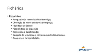 Fichários
• Requisitos
• Adequação às necessidades do serviço;
• Obtenção de maior economia do espaço;
• Facilidade de acesso;
• Possibilidade de expansão
• Resistência e durabilidade;
• Garantia de segurança e conservação de documentos;
• Aparência e funcionalidade.
 