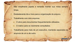 1. Não empilharás papéis e tentarás manter sua mesa sempre
limpa.
2. Estabelecerás dia e hora para a organização do arquivo.
3. Trabalharás com dois arquivos:
a) O ativo para documentos frequentemente utilizados;
b) O inativo para os raramente consultados.
4. Trabalharás para mais de um executivo, manterás separados os
arquivos de um e de outro.
 