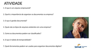 ATIVIDADE
1. O que é um arquivo empresarial?
2. Qual é a importância de organizar os documentos na empresa?
3. O que é gestão documental?
4. Quais são os tipos de arquivos existentes em uma empresa?
5. Como os documentos podem ser classificados?
6. O que é tabela de temporalidade?
7. Quais ferramentas podem ser usadas para organizar documentos digitais?
 