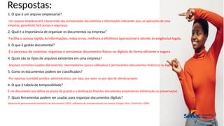 Respostas:
1. O que é um arquivo empresarial?
Um arquivo empresarial é o local onde são armazenados documentos e informações relevantes para as operações de uma
empresa, garantindo fácil acesso e segurança.
2. Qual é a importância de organizar os documentos na empresa?
Facilita o acesso rápido às informações, reduz erros, melhora a eficiência operacional e atende às exigências legais.
3. O que é gestão documental?
É o processo de controlar, organizar e armazenar documentos físicos ou digitais de forma eficiente e segura.
4. Quais são os tipos de arquivos existentes em uma empresa?
Arquivos correntes (usados diariamente), intermediários (pouco utilizados) e permanentes (documentos históricos ou legais).
5. Como os documentos podem ser classificados?
Por natureza (contábil, jurídico, administrativo), por data, por setor ou por tipo de cliente/projeto.
6. O que é tabela de temporalidade?
É um documento que define os prazos de guarda e a destinação final dos documentos empresariais (eliminação ou preservação).
7. Quais ferramentas podem ser usadas para organizar documentos digitais?
Sistemas de gerenciamento eletrônico de documentos (GED), softwares de armazenamento em nuvem (Google Drive, OneDrive) e ERPs.
 