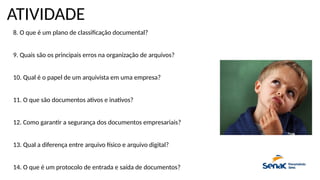 ATIVIDADE
8. O que é um plano de classificação documental?
9. Quais são os principais erros na organização de arquivos?
10. Qual é o papel de um arquivista em uma empresa?
11. O que são documentos ativos e inativos?
12. Como garantir a segurança dos documentos empresariais?
13. Qual a diferença entre arquivo físico e arquivo digital?
14. O que é um protocolo de entrada e saída de documentos?
 