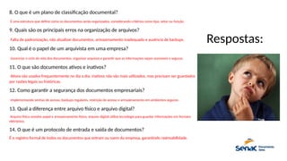 8. O que é um plano de classificação documental?
É uma estrutura que define como os documentos serão organizados, considerando critérios como tipo, setor ou função.
9. Quais são os principais erros na organização de arquivos?
Falta de padronização, não atualizar documentos, armazenamento inadequado e ausência de backups.
10. Qual é o papel de um arquivista em uma empresa?
Gerenciar o ciclo de vida dos documentos, organizar arquivos e garantir que as informações sejam acessíveis e seguras.
11. O que são documentos ativos e inativos?
Ativos são usados frequentemente no dia a dia; inativos não são mais utilizados, mas precisam ser guardados
por razões legais ou históricas.
12. Como garantir a segurança dos documentos empresariais?
Implementando senhas de acesso, backups regulares, restrição de acesso e armazenamento em ambientes seguros.
13. Qual a diferença entre arquivo físico e arquivo digital?
Arquivo físico envolve papel e armazenamento físico; arquivo digital utiliza tecnologia para guardar informações em formato
eletrônico.
14. O que é um protocolo de entrada e saída de documentos?
É o registro formal de todos os documentos que entram ou saem da empresa, garantindo rastreabilidade.
Respostas:
 