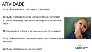 ATIVIDADE
15. Quais critérios usar para arquivar documentos?
16. Qual a legislação brasileira sobre guarda de documentos?
17. Por quanto tempo uma empresa deve guardar documentos
fiscais?
18. Como realizar o descarte de documentos de forma segura?
19. Quais benefícios um sistema de arquivo bem estruturado traz à
empresa?
20. O que é digitalização de documentos?
 