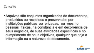 Conceito
•Arquivos são conjuntos organizados de documentos,
produzidos ou recebidos e preservados por
instituições públicas ou privadas, ou mesmo
pessoas físicas, na constância e em decorrência de
seus negócios, de suas atividades específicas e no
cumprimento de seus objetivos, qualquer que seja a
informação ou a natureza do documento.
 