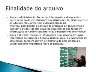    Servir a administração: Fornecem informações e documentos
    necessários ao desenvolvimento das actividades, facilitam o acesso
    aos documentos, preservam a documentação da
    empresa, possibilitam o controle da produção de documentos e
    colocam à disposição dos usuários documentos que fornecem
    informações de carácter probatório ou simplesmente informativo.
   Servir à História: Fornecem informações e/ou documentos para
    reconstituir ou escrever a história política, social ou económica de
    uma nação. Também servem de memória de uma empresa e
    constituem uma importante fonte de pesquisa.
 