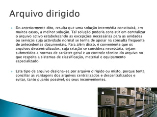    Do anteriormente dito, resulta que uma solução intermédia constituirá, em
    muitos casos, a melhor solução. Tal solução poderia consistir em centralizar
    o arquivo activo estabelecendo as excepções necessárias para as unidades
    ou serviços cuja actividade normal se tenha de apoiar na consulta frequente
    de antecedentes documentais. Para além disso, é conveniente que os
    arquivos descentralizados, cuja criação se considera necessária, sejam
    submetidos a normas de carácter geral e ao controle técnico do arquivo no
    que respeita a sistemas de classificação, material e equipamento
    especializado.

   Este tipo de arquivo designa-se por arquivo dirigido ou misto, porque tenta
    conciliar as vantagens dos arquivos centralizados e descentralizados e
    evitar, tanto quanto possível, os seus inconvenientes.
 