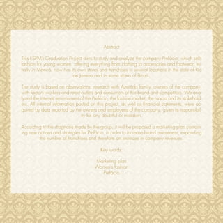 Abstract

This ESPM’s Graduation Project aims to study and analyze the company Prefácio, which sells
fashion for young women, offering everything from clothing to accessories and footwear. Ini-
tially in Maricá, now has its own stores and franchises in several locations in the state of Rio
                           de Janeiro and in some states of Brazil.

The study is based on observations, research with Azerêdo family, owners of the company,
with factory workers and retail outlets and consumers of this brand and competitors. We ana-
lyzed the internal environment of the Prefácio, the fashion market, the macro and its stakehold-
ers. All internal information posted on this project, as well as ﬁnancial statements, were ac-
quired by data reported by the owners and employees of the company, given its responsibil-
                                ity for any doubtful or mistaken.

According to the diagnosis made by the group, it will be proposed a marketing plan contain-
ing new actions and strategies for Prefácio, in order to increase brand awareness, expanding
         the number of franchises and therefore an increase in company revenues.

                                          Key words:

                                      Marketing plan
                                      Women’s fashion
                                        Prefácio
 
