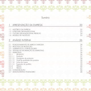 Sumário


1     APRESENTAÇÃO DA EMPRESA                     20
1.1   HISTÓRICO DA EMPRESA                        22
1.2   ESTRUTURA ORGANIZACIONAL                    23
1.3   CULTURA ORGANIZACIONAL PREFÁCIO             24
1.4   MODELO DE NEGÓCIO                           25


2     ANÁLISE INTERNA                             26
2.1 POSICIONAMENTO DE MARCA E IMAGEM              28
2.2 PROCESSO DE PRODUÇÃO                          31
2.3 SUPRIMENTOS E FORNECEDORES                    32
2.4 SISTEMA DE INFORMAÇÃO DE MARKETING            35
2.5 MARKETING                                     36
2.5.1    PRODUTO                                  36
2.5.1.1 Produção                                  37
2.5.1.2 Fluxograma de produção                    38
2.5.1.3 Nível de qualidade dos produtos           38
2.5.1.4 Linhas de roupas                          39
2.5.1.5 Expansão do portfólio                     39
2.5.2    PRAÇA                                    40
2.5.3    PREÇO                                    45
2.6 COMUNICAÇÃO                                   46
2.7 DEMONSTRATIVO FINANCEIRO                      48
 
