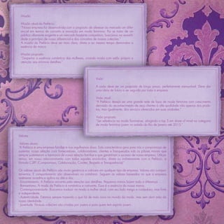 Missão

 Missão atual da Prefácio:
 “Nossa empresa foi desenvolvida com o propósito de oferecer ao mercado um difer-
 encial em termos de conceito e inovação em moda feminina. Por se tratar de um
 público altamente exigente e um mercado bastante competitivo, buscamos na versatili-
 dade o princípio de nosso diferencial e dos conceitos de nossas coleções.”
 A missão da Prefácio deve ser mais clara, direta e ao mesmo tempo demonstrar a
 essência da marca.

 Missão proposta:
 “Despertar a essência romântica das mulheres, criando moda com estilo próprio e
 atenção aos mínimos detalhes.”




                                                         Visão

                                                         A visão deve ser um propósito de longo prazo, perfeitamente mensurável. Deve dar
                                                         uma ideia de futuro a ser seguida por toda a empresa.

                                                         Visão atual:
                                                         “A Prefácio deseja ser uma grande rede de lojas de moda feminina com crescimento
                                                         derivado do reconhecimento de seus clientes à alta qualidade não apenas dos produ-
                                                         tos, mas igualmente, dos serviços oferecidos em suas unidades.”

                                                         Visão proposta:
                                                         “Ser referência na moda ﬂuminense, atingindo o top 5 em share of mind na categoria
                                                         de moda feminina jovem no estado do Rio de Janeiro até 2015.”


Valores

 Valores atuais
“A Prefácio é uma empresa familiar e nos orgulhamos disso. Esta característica gera para nós o compromisso de
sustentar nossa relação com fornecedores, colaboradores, clientes e franqueados sob os pilares morais que
sempre sustentaram a harmonia de nossa relação familiar e que garantiram o sucesso de nossa empresa. Utiliza-
remos, em nosso relacionamento com todos aqueles envolvidos, direta ou indiretamente com a Prefácio, a
fórmula C3RT (Compromisso, Colaboração, Caráter, Respeito e Transparência).”

Os valores atuais da Prefácio são muito genéricos e cabíveis em qualquer tipo de empresa. Valores são compor-
tamentos. E comportamento são observáveis no cotidiano. Seguem os valores baseados no que a empresa
realmente acredita e aplica no dia a dia:
- Encantamento. A Prefácio encanta pela atenção aos detalhes. Pequenos mimos fazem toda a diferença.
- Romantismo. A moda da Prefácio é romântica e cativante. Essa é a essência da nossa marca.
- Contemporaneidade. Buscamos traduzir na moda a mulher atual, com seu lado meigo e cuidadoso, mas forte
e independente.
- Autenticidade. Estamos sempre trazendo o que há de mais novo no mundo da moda, mas sem abrir mão da
nossa identidade.
- Juventude. Nossas coleções são criadas por jovens e para quem tem espírito jovem.
 