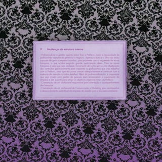 9      Mudanças da estrutura interna

- Proﬁssionalizar a gestão: quanto maior ﬁcar a Prefácio, maior a necessidade de
proﬁssionais capazes de gerenciar o negócio. Apenas a dona e o ﬁlho não serão
capazes de gerir a empresa sozinhos, principalmente com o surgimento de novas
franquias, o que acaba exigindo grande participação deles. Com as novas
franquias é ideal que seja realizado treinamento de como gerir e uma atualização
dos conteúdos periodicamente para capacitar os proﬁssionais que irão trabalhar
com a Prefácio, para que ela possa crescer adequadamente e continuar com a
essência de atenção à todos detalhes. Além da proﬁssionalização, é importante
que seja criado uma gestão de pessoas para acompanhar o crescimento da
empresa e dar suporte para atingir os objetivos organizacionais da Prefácio.
- Contratação de um proﬁssional responsável para orientação e acompanhamento
das franquias.
- Contratação de um proﬁssional de Comunicação e Marketing para acompanhar
o desenvolvimento sustentável da empresa de acordo com o seu posicionamento.




                                                                                   113
 