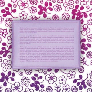 - Evidências físicas: caracterizam o estilo romântico da Prefácio. As vendedoras utilizam as mesmas
roupas expostas nas araras. Normalmente, são tão jovens quanto as clientes, o que facilita a comuni-
cação e permite o tratamento de igual para igual. O atendimento é rápido e eﬁciente, pois normal-
mente as lojas não ﬁcam cheias.

- Serviços agregados: oferecer novos serviços que complementem a experiência de compra e
conhecimento em moda e estilo de vida, criando diferenciais competitivos e maior interação com as
clientes. Uma ação sugerida seria a implementação de “consultoras de moda”, com horários marca-
dos em um evento uma vez por mês que dariam dicas de moda e opinião sobre as combinações
experimentadas pelas clientes, além de conselhos através da internet, por meio do blog ou redes
sociais da Prefácio.

- Marketing de relacionamento: a Prefácio precisa criar um sistema de mensuração da satisfação dos
clientes, nos pontos de venda e na internet, pois nada é feito nesse sentido atualmente. Faz-se
necessário que as consumidoras interajam com a marca e sintam-se parte da construção dela. Isso
pode ser feito agindo proativamente para que as ideias das clientes sejam levadas em consideração
nas próximas ações, como dar recompensas pelas melhores sugestões nas redes sociais. É
necessário investir nas mulheres que já são clientes da loja, como criar um cartão especialmente para
as clientes da “+Prefácio”, para traçar o perﬁl das consumidoras e ajudar na elaboração da estraté-
gia de relacionamento. As clientes podem receber convites para inauguração de coleções e lojas,
newsletter com dicas de moda, e-mails de lançamentos, acesso a liquidações exclusivas, entre outras
vantagens. A Prefácio já possui esse sistema, porém sem atualizações.




                                                                                                        115
 