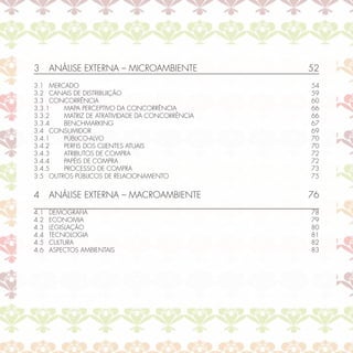 3     ANÁLISE EXTERNA – MICROAMBIENTE            52
3.1 MERCADO                                      54
3.2 CANAIS DE DISTRIBUIÇÃO                       59
3.3 CONCORRÊNCIA                                 60
3.3.1   MAPA PERCEPTIVO DA CONCORRÊNCIA          66
3.3.2   MATRIZ DE ATRATIVIDADE DA CONCORRÊNCIA   66
3.3.4   BENCHMARKING                             67
3.4 CONSUMIDOR                                   69
3.4.1   PÚBLICO-ALVO                             70
3.4.2   PERFIS DOS CLIENTES ATUAIS               70
3.4.3   ATRIBUTOS DE COMPRA                      72
3.4.4   PAPÉIS DE COMPRA                         72
3.4.5   PROCESSO DE COMPRA                       73
3.5 OUTROS PÚBLICOS DE RELACIONAMENTO            75


4     ANÁLISE EXTERNA – MACROAMBIENTE            76
4.1   DEMOGRAFIA                                 78
4.2   ECONOMIA                                   79
4.3   LEGISLAÇÃO                                 80
4.4   TECNOLOGIA                                 81
4.5   CULTURA                                    82
4.6   ASPECTOS AMBIENTAIS                        83
 