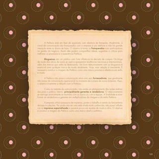 A Prefácio está em fase de expansão com abertura de franquias. Atualmente, o
canal de comunicação dos franqueados com a empresa é por telefone e não há grande
interação entre os donos de lojas. O objetivo é tornar os franqueados mais participativos
na gestão do negócio. Assim eles podem compartilhar ideias, sugestões e críticas para
melhorar os processos e a experiência Prefácio.

       Blogueiras são um público com forte inﬂuência na decisão de compra. Os blogs
de moda dão dicas de como se vestir e apresentam tendências nacionais e internacionais,
além das marcas que estão se destacando. Um bom relacionamento com os blogueiros é
essencial para qualquer marca de moda atualmente. Hoje, essa relação é inexistente. É
necessário construir a imagem da Prefácio como uma marca próxima e referência em estilo
e moda.

       A Prefácio não possui comunicação ativa com seus fornecedores, que geralmente
não passa de comunicação operacional no momento da compra de novos materiais. Aqui,
o objetivo é estreitar a relação com a Prefácio.

         Como no restante da comunicação, não existe um planejamento das ações realiza-
das para o público interno, principalmente gerentes e vendedoras. O relacionamento
se restringe praticamente às reuniões com os donos ou com a equipe. A ﬁnalidade é trans-
formar as vendedoras e gerentes em multiplicadores da imagem e do estilo Prefácio.

        A empresa utiliza assessoria de imprensa, porém o trabalho é restrito ao lançamento
de lojas e coleções. Por ainda não ser uma rede ainda muito conhecida, não possui inﬂuên-
cia na imprensa especializada e aparece pouco em revistas de moda e aﬁns. O objetivo
é construir a imagem da Prefácio como uma marca atual e autêntica.




                                                                                              121
 