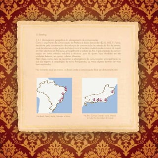 15 Brieﬁng

      1.5.1 Abrangência geográﬁca do planejamento de comunicação
      Como o orçamento de comunicação da Prefácio é baixo (cerca de R$253.483,71/ano),
      decidiu-se pela concentração dos esforços de comunicação no estado do Rio de Janeiro,
      onde localiza-se a maior parte das lojas (cinco) e também o estado onde a marca irá investir
      em mais aberturas de franquias, principalmente a cidade do Rio. A pulverização da comuni-
      cação em outros estados reduziria a eﬁcácia, pois há quatro lojas divididas em três
      unidades federais, em quatro cidades diferentes.
      Além disso, como meio de aumentar a abrangência da comunicação, principalmente no
      que diz respeito à prospecção de novos franqueados, os meios digitais deverão ser mais
      bem explorados.

      No momento atual da marca, os locais onde a comunicação deve ser direcionada são:




      No Brasil: Natal, Recife, Salvador e Vitória        No Rio : Campo Grande, Icaraí, Maricá
                                                             e Cabo Frio (na ordem do mapa)




122
 