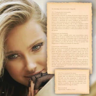 16. Estratégia de comunicação integrada

      16.1 Composto de comunicação
      Comunicação Institucional:
      Tem como foco transmitir os valores da marca e tornar o seu posi-
      cionamento mais claro e memorável entre seus públicos de forma
      que todas as interações entre o consumidor e a Prefácio ajudem
      a reforçar a identidade da marca, fortalecer sua reputação e
      tornar o relacionamento em uma conexão duradoura.
      O posicionamento da Prefácio não é claro e devido à verba
      limitada destinada para a comunicação, a estratégia é comu-
      nicar para todos os seus públicos o que faz a Prefácio ser autên-
      tica e diferente da concorrência: o estilo para mulheres com alma
      de menina.

      Comunicação de Marketing
      A Prefácio é bem avaliada entre suas consumidoras atuais,
      porém ainda há pouco conhecimento da marca entre suas as
      consumidoras potenciais. A estratégia para a comunicação de
      marketing é focar no diferencial do seu estilo, jovem e romântico,
      para mulheres com alma de menina. O foco no produto não
      diferenciaria a Prefácio do restante do mercado.

      Comunicação Administrativa
      Para que essa transformação tão importante para estratégia da
      Prefácio aconteça, é necessário que a mesma ocorra primeiro
      dentro da própria empresa, com o público interno. Por isso é
      fundamental que o novo posicionamento e estilo de vida, assim
      como os objetivos da campanha, sejam compreendidos e incor-
      porados pelas pessoas que estarão em contato direto com as
      clientes todos os dias: vendedoras e gerentes.
      A estratégia é reforçar junto a elas o posicionamento de forma
      clara e fazer com que conheçam de forma mais profunda o
      mundo da moda, transformando-as nas primeiras multiplicadoras
      de estilo, responsáveis por “converter” as consumidoras atuais em
      novas multiplicadoras.



                 16.2 Eixo conceitual da marca
                 O eixo conceitual parte dos valores da marca e,
                 a partir dele, são deﬁnidos os conceitos criativos
                 de cada uma das campanhas. A deﬁnição de
                 eixos conceituais no plano de comunicação estra-
                 tégico facilita a integração das diferentes cam-
                 panhas e projetos de comunicação que forem
                 desenvolvidos ao longo do plano.

                 Eixo conceitual:
                 Apaixonante, Autêntica, Atual.

124
 