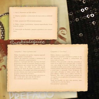 1. Fase 2: Mostrando seu lado fashion

      2. Objetivo: aumentar o conhecimento de marca entre os stakehold-
      ers.

      3. Meta: aumento de 30% de brand awareness

      4. Público: clientes, consumidoras, imprensa especializada, forma-
      dores de opinião.

      5. Mensuração de Resultado: pesquisa quantitativa com consumi-
      doras




       Campanha 1: “Amor à primeira vista”.                          Campanha 2: “Com Amor”

       Público: formadores de opinião, imprensa especiali-           Público: clientes e consumidores.
       zada, clientes e consumidoras.                                Objetivo da campanha: aumentar as vendas no dia
       Objetivo da campanha: aumentar o awareness da                 dos namorados e aumentar o conhecimento de
       marca, reforçando o posicionamento.                           marca entre os homens.
       Dinâmica: A princípio será feita uma força de divul-          Dinâmica: Para aproveitar o dia dos namorados a
       gação para convidar as principais clientes ao evento          marca vai se utilizar do se principal pilar, o romant-
       de lançamento que ocorrerá nas lojas Prefácio. Ao             ismo, para atingir os homens. Será feito um hotsite
       mesmo tempo, nas redes sociais, será gerado                   conectado às redes sociais onde as clientes e consu-
       conteúdo com dicas de moda e mostrando o dia a                midoras poderão selecionar as suas peças preferidas
       dia da fabrica. Em paralelo serão feitas promoções e          e enviar para o namorado. Como divulgação da
       enviados releases para imprensa especializada a ﬁm            ação serão utilizadas as mídias sociais, além de
       de gerar conhecimento de marca.                               press releases voltados para o público masculino e
       Tempo de duração: dois meses e meio, com início no            femenino. Além disso o casal poderá participar de
       dia 11/02/2013 até o dia 30/04/2013                           um joguinho em um aplicativo no Facebook e concor-
       Eixo conceitual: apaixonante e autêntica                      rer a prêmios.
                                                                     Tempo de duração: um mês e três semanas, entre
                                                                     13/05/2013 a 30/06/2013.
                                                                     Eixo conceitual: apaixonante.




128
 