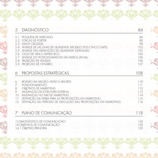 5     DIAGNÓSTICO                                                      84
5.1   PESQUISA DE MERCADO                                              86
5.2   FORÇAS DE PORTER                                                 88
5.3   SWOT CRUZADA                                                     98
5.4   ANÁLISE DE LACUNAS DE QUALIDADE (MODELO DOS CINCO GAPS)         103
5.5   ANÁLISE DAS DIMENSÕES DE QUALIDADE (SERVQUAL)                   105
5.6   CICLO DE VIDA E MATRIZ BCG                                      106
5.7   ANÁLISE DO POSICIONAMENTO DA MARCA (ATUAL)                      106
5.8   PROJEÇÃO DE VENDAS                                              106
5.9   PROJEÇÃO DE CENÁRIO                                             107


6     PROPOSTAS ESTRATÉGICAS                                          108

6     REVISÃO DA MISSÃO, VISÃO E VALORES                              110
7     POSICIONAMENTO                                                  111
8     OBJETIVOS DE MARKETING                                          112
9     MUDANÇAS DA ESTRUTURA INTERNA                                   113
10    MUDANÇAS NO MIX DE MARKETING                                    114
11    DEFINIÇÃO DA VERBA PARA AS PROPOSIÇÕES EM MARKETING             116
12    DEFINIÇÃO DO PERÍODO DE EXECUÇÃO DAS PROPOSIÇÕES EM MARKETING   116



7     PLANO DE COMUNICAÇÃO                                            118

13 DIAGNÓSTICO DE COMUNICAÇÃO                                         120
14 OBJETIVOS DE COMUNICAÇÃO                                           120
14.1 OBJETIVO PRINCIPAL                                               120
 
