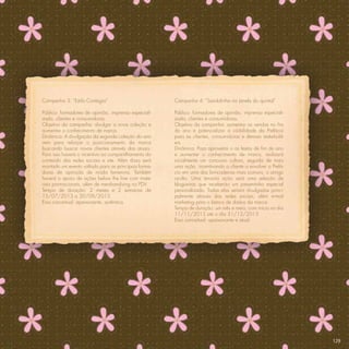 Campanha 3: “Estilo Contagia”                         Campanha 4: “Sandalinha na janela do quintal”

Público: formadores de opinião, imprensa especiali-   Público: formadores de opinião, imprensa especiali-
zada, clientes e consumidoras.                        zada, clientes e consumidoras.
Objetivo da campanha: divulgar a nova coleção e       Objetivo da campanha: aumentar as vendas no ﬁm
aumentar o conhecimento de marca.                     do ano e potencializar a visibilidade da Prefácio
Dinâmica: A divulgação da segunda coleção do ano      para as clientes, consumidoras e demais stakehold-
vem para reforçar o posicionamento da marca           ers.
buscando buscar novas clientes através das atuais.    Dinâmica: Para aproveitar o as festas de ﬁm de ano
Para isso haverá o incentivo ao compartilhamento do   e aumentar o conhecimento de marca, realizará
conteúdo das redes sociais e site. Além disso será    incialmente um concurso cultura, seguida de mais
montado um evento voltado para as principais forma-   uma ação incentivando a cliente a envolver a Prefá-
doras de opinição de moda femenina. Também            cio em uma das brincadeiras mais comuns, o amigo
haverá o apoio de ações below the line com mate-      oculto. Uma terceira ação será uma seleção de
riais promocionais, além de mershandising no PDV.     blogueiras que receberão um presentinho especial
Tempo de duração: 2 meses e 2 semanas de              personalizado. Todas elas seriam divulgadas princi-
15/07/2013 a 30/09/2013.                              palmente através das redes sociais, além e-mail
Eixo conceitual: apaixonante, autêntica.              marketing para o banco de dados da marca.
                                                      Tempo de duração: um mês e meio, com início no dia
                                                      11/11/2013 até o dia 31/12/2013
                                                      Eixo conceitual: apaixonante e atual.




                                                                                                            129
 