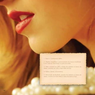 1. Fase 3 – Conhecendo melhor

      2. Objetivo: tangibilizar o posicionamento da marca e transformá-
      lo em vivências memoráveis no ponto de venda.

      3. Meta: aumentar em 30% o número de cadastros no banco de
      dados, aumentar em 20% o ticket médio da loja.

      4. Público: clientes, consumidoras.

      5. Mensuração de Resultado: aumento de cadastros no banco de
      dados, aumento do ticket médio e índice de retorno à loja.




130
 